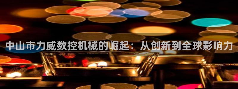 天辰 娱乐：中山市力威数控机械的崛起：从创新到全球影响力